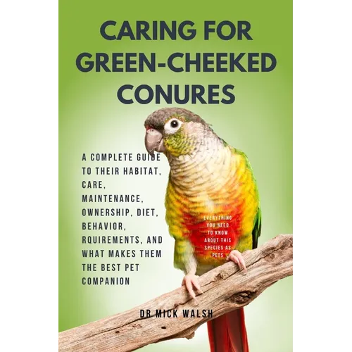Caring for Green-Cheeked Conures: A Complete Guide to Their Habitat, Care, Maintenance, Ownership, Diet, Behavior, Rquirements, and What Makes Them th