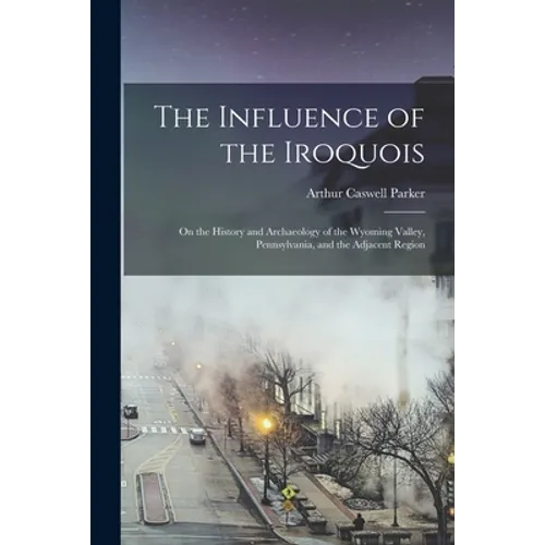 The Influence of the Iroquois: on the History and Archaeology of the Wyoming Valley, Pennsylvania, and the Adjacent Region