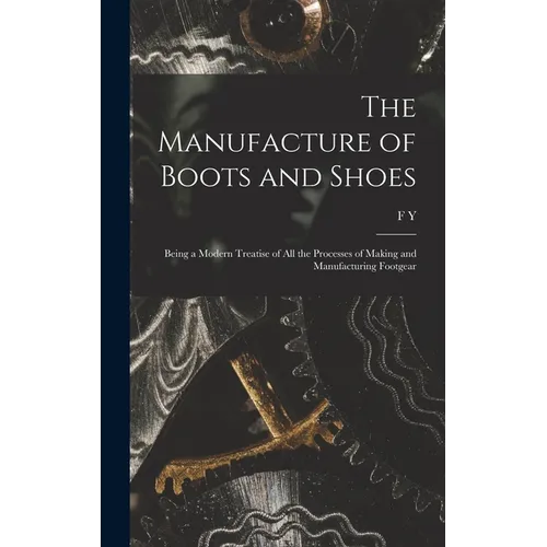 The Manufacture of Boots and Shoes: Being a Modern Treatise of all the Processes of Making and Manufacturing Footgear