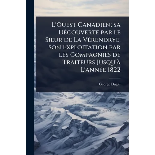 L'Ouest Canadien; sa DÃ(c)couverte par le Sieur de La VÃ(c)rendrye; son Exploitation par les Compagnies de Traiteurs Jusqu'Ã L'annÃ(c)e 1822