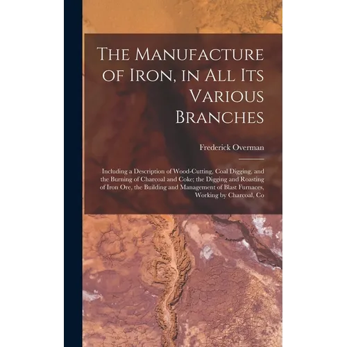 The Manufacture of Iron, in All Its Various Branches: Including a Description of Wood-Cutting, Coal Digging, and the Burning of Charcoal and Coke; the