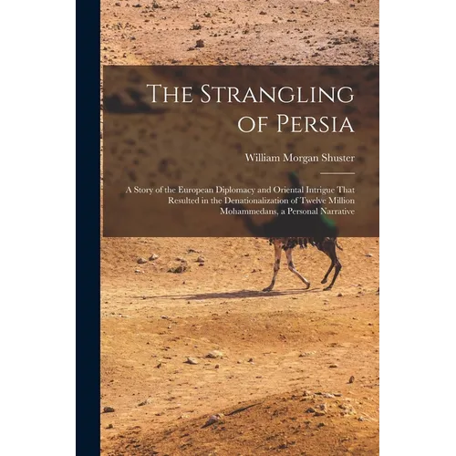 The Strangling of Persia: A Story of the European Diplomacy and Oriental Intrigue That Resulted in the Denationalization of Twelve Million Moham