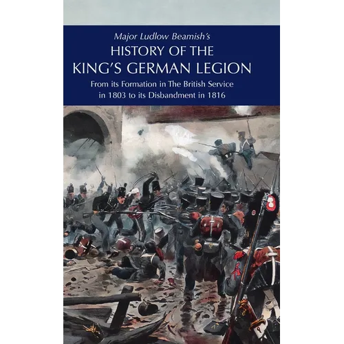 Major Ludlow Beamish's HISTORY OF THE KING'S GERMAN LEGION: From Its Formation In The British service in 1803 To Its Disbandment In 1816: Volume I