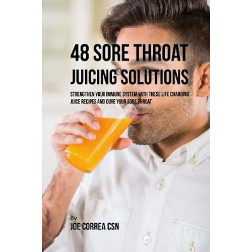 48 Sore Throat Juicing Solutions: Strengthen Your Immune System with These Life Changing Juice Recipes and Cure Your Sore Throat