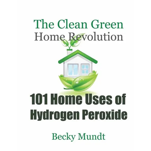 101 Home Uses of Hydrogen Peroxide: The Clean Green Home Revolution