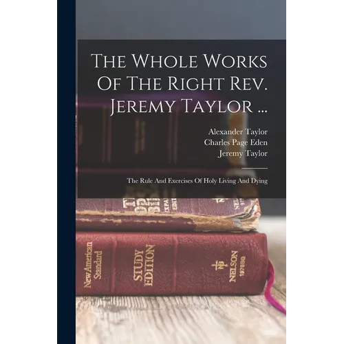 The Whole Works Of The Right Rev. Jeremy Taylor ...: The Rule And Exercises Of Holy Living And Dying