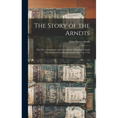 The Story of the Arndts: The Life, Antecedents and Descendants of Bernhard Arndt Who Emigrated to Pennsylvania in the Year 1731