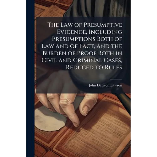 The Law of Presumptive Evidence, Including Presumptions Both of Law and of Fact, and the Burden of Proof Both in Civil and Criminal Cases, Reduced to