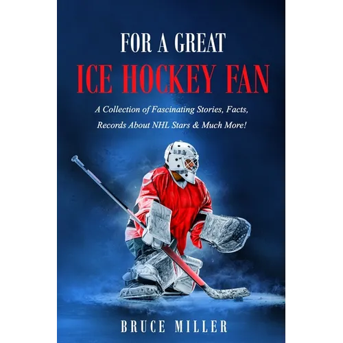 For a Great Ice Hockey Fan: A Collection of Fascinating Stories, Facts, Records About NHL Stars & Much More!