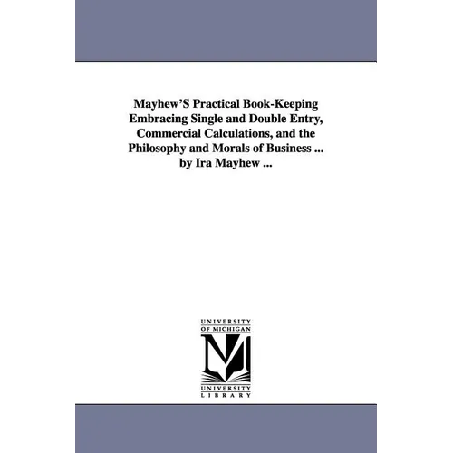 Mayhew'S Practical Book-Keeping Embracing Single and Double Entry, Commercial Calculations, and the Philosophy and Morals of Business ... by Ira Mayhe