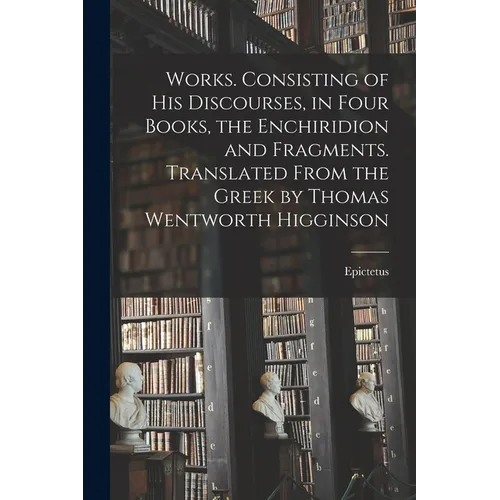 Works. Consisting of his Discourses, in Four Books, the Enchiridion and Fragments. Translated From the Greek by Thomas Wentworth Higginson