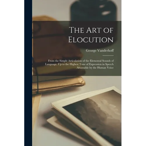 The Art of Elocution: From the Simple Articulation of the Elemental Sounds of Language, Up to the Highest Tone of Expression in Speech Attai