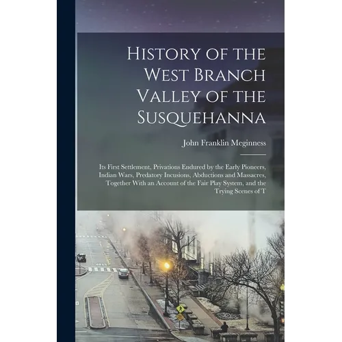 History of the West Branch Valley of the Susquehanna: Its First Settlement, Privations Endured by the Early Pioneers, Indian Wars, Predatory Incusions