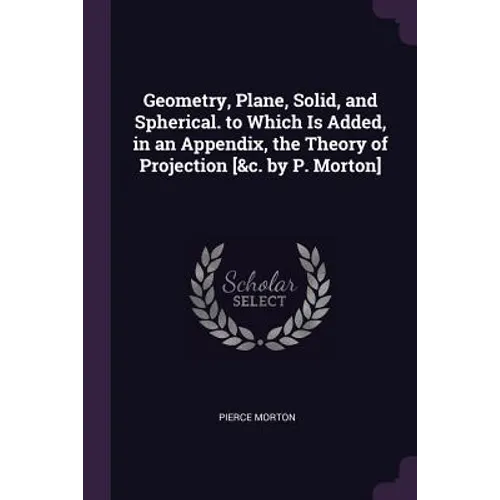 Geometry, Plane, Solid, and Spherical. to Which Is Added, in an Appendix, the Theory of Projection [&c. by P. Morton]