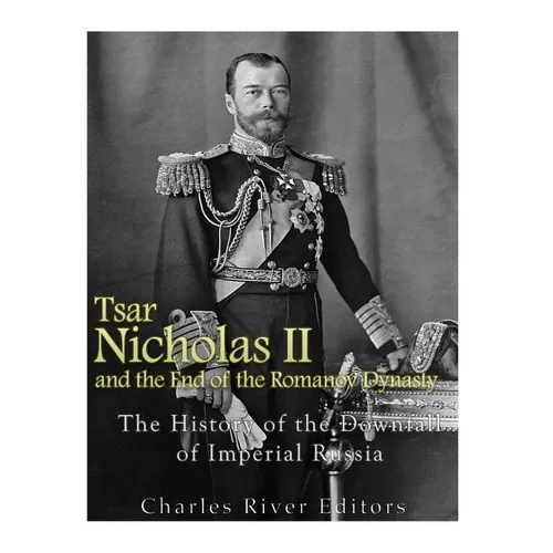 Tsar Nicholas II and the End of the Romanov Dynasty: The History of the Downfall of Imperial Russia