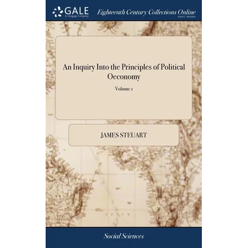 An Inquiry Into the Principles of Political Oeconomy: Being an Essay on the Science of Domestic Policy in Free Nations. By Sir James Steuart, Bart. In
