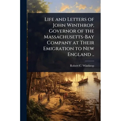 Life and Letters of John Winthrop, Governor of the Massachusetts-Bay Company at Their Emigration to New England ..