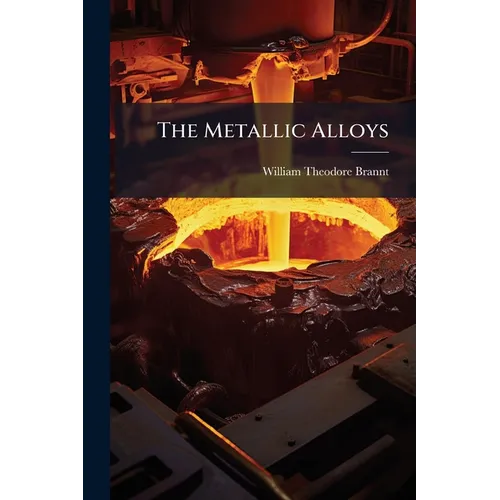 The Metallic Alloys: A Practical Guide for the Manufacture of All Kinds of Alloys, Amalgams, and Solders, Used by Metal-Workers: Together With Their C