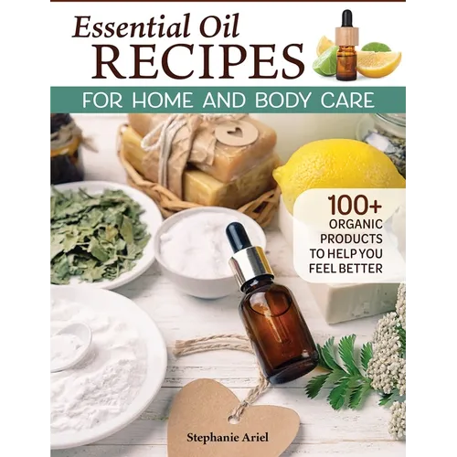 Essential Oil Recipes for Home and Body Care: 100+ Organic Products to Help You Feel Better