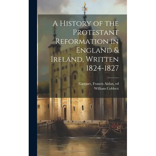 A History of the Protestant Reformation in England & Ireland, Written 1824-1827