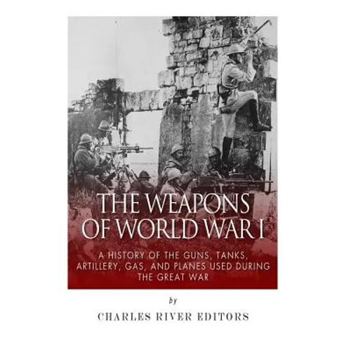 The Weapons of World War I: A History of the Guns, Tanks, Artillery, Gas, and Planes Used during the Great War