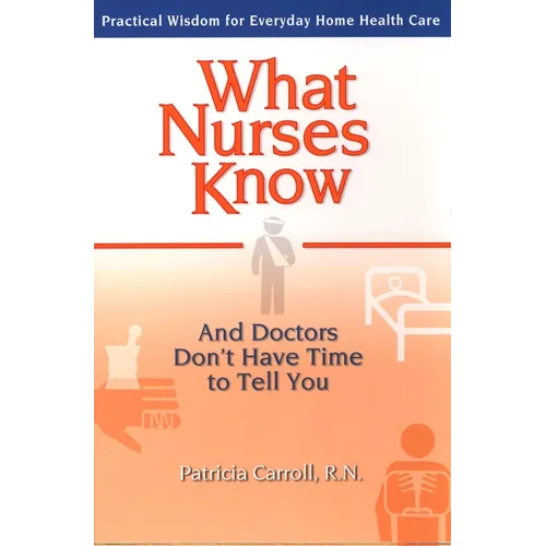 What Nurses Know and Doctors Don't Have Time to Tell You: Practical Wisdom for Everyday Home Health Care