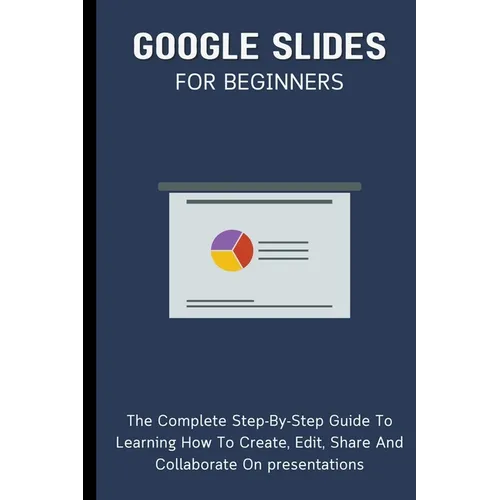 Google Slides For Beginners: The Complete Step-By-Step Guide To Learning How To Create, Edit, Share And Collaborate On Presentations