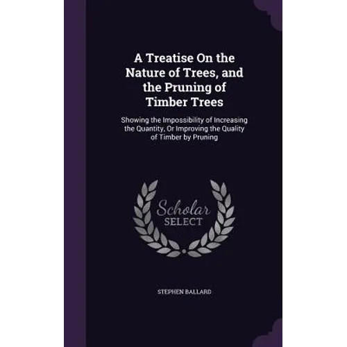 A Treatise On the Nature of Trees, and the Pruning of Timber Trees: Showing the Impossibility of Increasing the Quantity, Or Improving the Quality of
