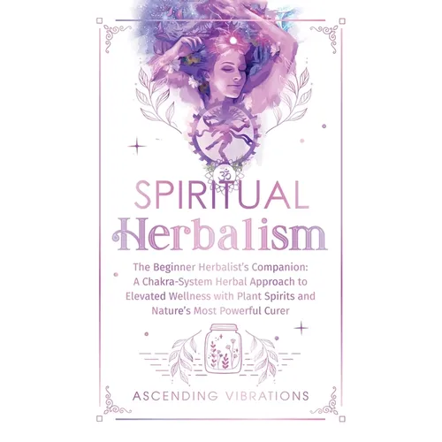 Spiritual Herbalism: The Beginner Herbalist's Companion: A Chakra-System Herbal Approach to Elevated Wellness with Plant Spirits and Nature