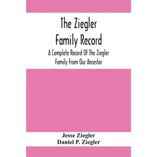 The Ziegler Family Record: A Complete Record Of The Ziegler Family From Our Ancestor, Philip Ziegler, Born In Bern, Switzerland, In 1734, Down To