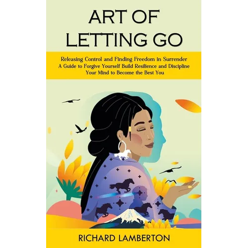 Art of Letting Go: Releasing Control and Finding Freedom in Surrender (A Guide to Forgive Yourself Build Resilience and Discipline Your M