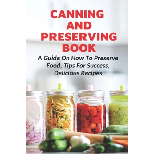 Canning And Preserving Book: A Guide On How To Preserve Food, Tips For Success, Delicious Recipes: Canning Process