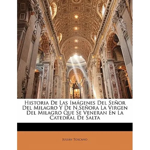 Historia De Las Imágenes Del Señor Del Milagro Y De N.Señora La Virgen Del Milagro Que Se Veneran En La Catedral De Salta