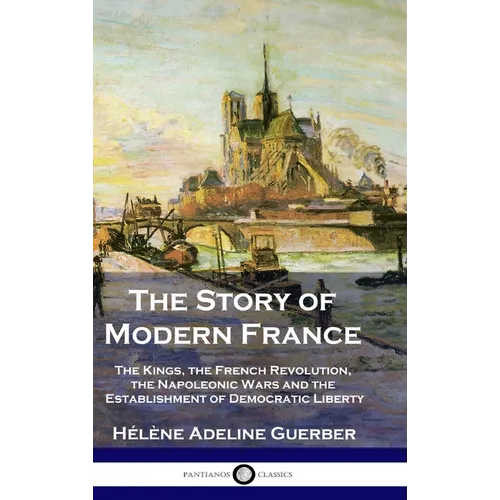 The Story of Modern France: The Kings, the French Revolution, the Napoleonic Wars and the Establishment of Democracy and Liberty