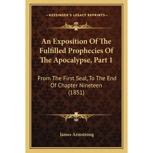 An Exposition Of The Fulfilled Prophecies Of The Apocalypse, Part 1: From The First Seal, To The End Of Chapter Nineteen (1851)