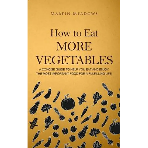 How to Eat More Vegetables: A Concise Guide to Help You Eat and Enjoy the Most Important Food for a Fulfilling Life