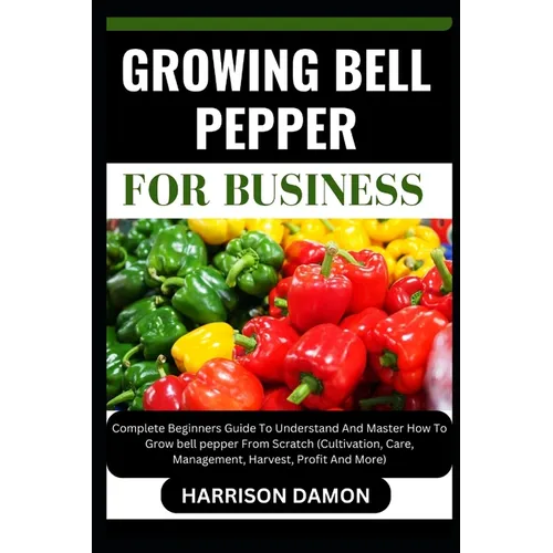 Growing Bell Pepper for Business: Complete Beginners Guide To Understand And Master How To Grow bell pepper From Scratch (Cultivation, Care, Managemen