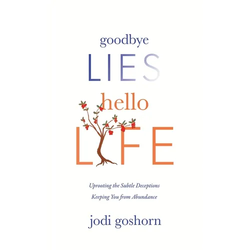 Goodbye Lies. Hello Life.: Uprooting the Subtle Deceptions Keeping You from Abundance