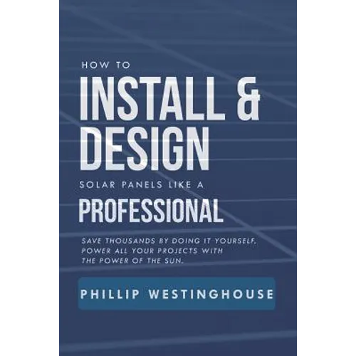 How to Install & Design Solar Panels Like a Professional: Save Thousands by Doing It Yourself Power All Your Projects with the Power of the Sun.