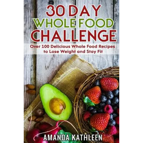 30 Day Whole Food Challenge: Over 100 Delicious Whole Food Recipes to Lose Weight and Stay Fit