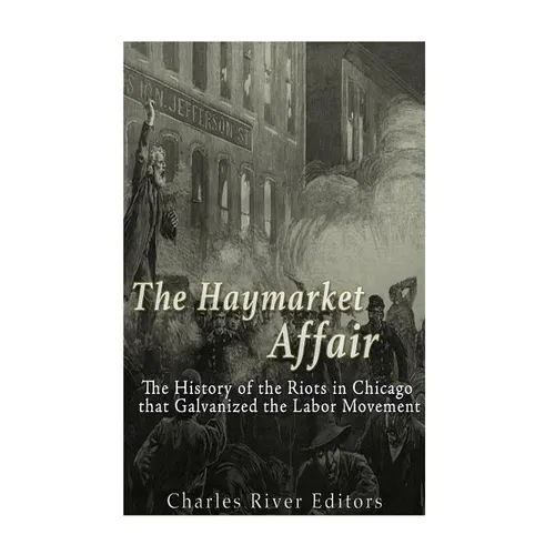 The Haymarket Affair: The History of the Riots in Chicago that Galvanized the Labor Movement