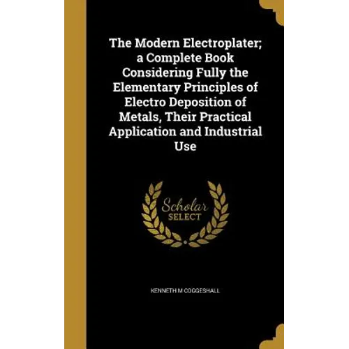 The Modern Electroplater; a Complete Book Considering Fully the Elementary Principles of Electro Deposition of Metals, Their Practical Application and