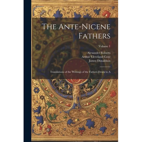 The Ante-Nicene Fathers: Translations of the Writings of the Fathers Down to A; Volume 1