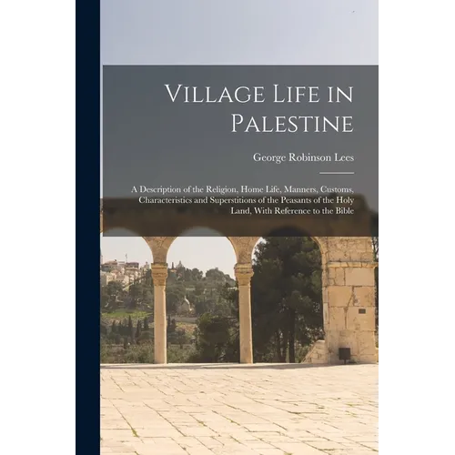 Village Life in Palestine: A Description of the Religion, Home Life, Manners, Customs, Characteristics and Superstitions of the Peasants of the H