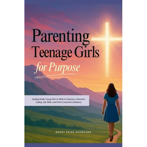 Parenting Teenage Girls for Purpose: Guiding Godly Young Girls to Walk in Charisma, Character, Calling, Life Skills, and Christ-Centered Confidence