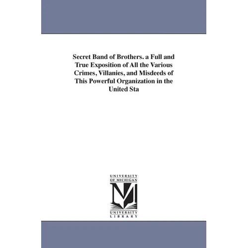Secret Band of Brothers. a Full and True Exposition of All the Various Crimes, Villanies, and Misdeeds of This Powerful Organization in the United Sta