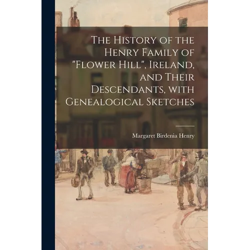 The History of the Henry Family of "Flower Hill", Ireland, and Their Descendants, With Genealogical Sketches