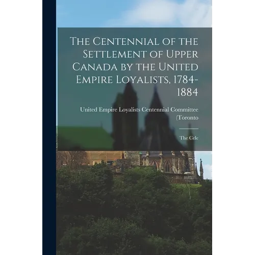 The Centennial of the Settlement of Upper Canada by the United Empire Loyalists, 1784-1884; the Cele