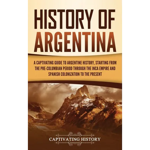 History of Argentina: A Captivating Guide to Argentine History, Starting from the Pre-Columbian Period Through the Inca Empire and Spanish Colonizatio