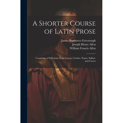 A Shorter Course of Latin Prose: Consisting of Selections From Caesar, Curtius, Nepos, Sallust, and Cicero